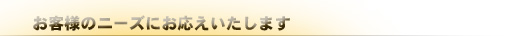 お客様のニーズにお応えいたします